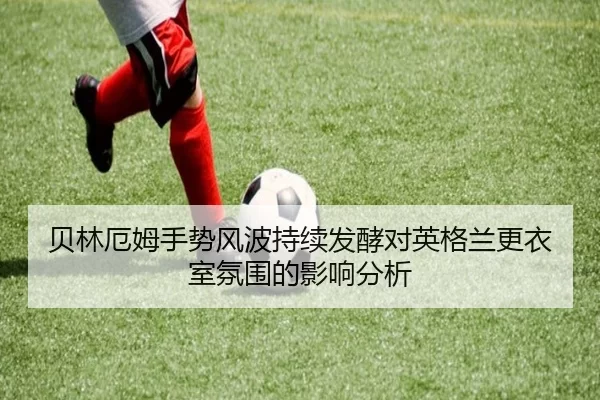 贝林厄姆手势风波持续发酵对英格兰更衣室氛围的影响分析